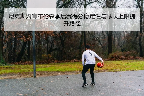 尼克斯聚焦布伦森季后赛得分稳定性与球队上限提升路径 | pg