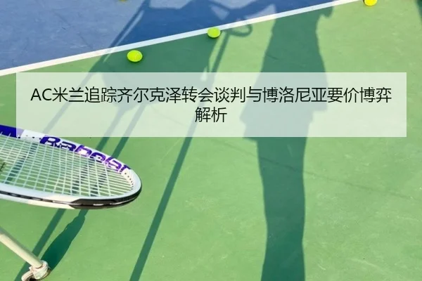 AC米兰追踪齐尔克泽转会谈判与博洛尼亚要价博弈解析 - pg