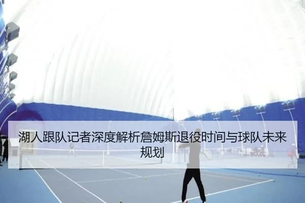 湖人跟队记者深度解析詹姆斯退役时间与球队未来规划