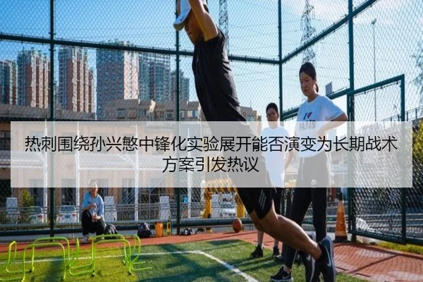 热刺围绕孙兴慜中锋化实验展开能否演变为长期战术方案引发热议