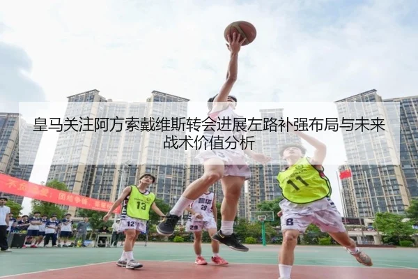 皇马关注阿方索戴维斯转会进展左路补强布局与未来战术价值分析 - pg
