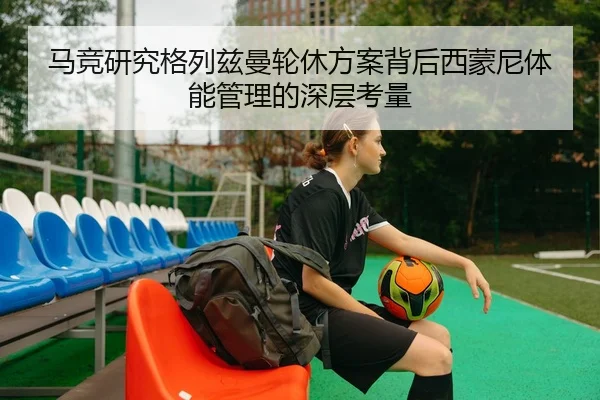 马竞研究格列兹曼轮休方案背后西蒙尼体能管理的深层考量 - pg